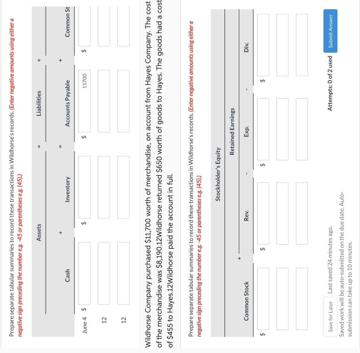 Prepare separate tabular summaries to record these transactions in Wildhorse's records. (Enter negative amounts using either a
negative sign preceding the number e.g. -45 or parentheses e.g. (45).)
June 4 $
12
12
Assets
Cash
Inventory
$
$
Liabilities
Accounts Payable
Common St
11700
$
Wildhorse Company purchased $11,700 worth of merchandise, on account from Hayes Company. The cost
of the merchandise was $8,190.12Wildhorse returned $650 worth of goods to Hayes. The goods had a cost
of $455 to Hayes.12Wildhorse paid the account in full.
Prepare separate tabular summaries to record these transactions in Wildhorse's records. (Enter negative amounts using either a
negative sign preceding the number e.g. -45 or parentheses e.g. (45).)
$
Common Stock
$
Stockholder's Equity
Retained Earnings
Exp.
Rev.
$
$
Div.
Save for Later
Last saved 24 minutes ago.
Attempts: 0 of 2 used
Submit Answer
Saved work will be auto-submitted on the due date. Auto-
submission can take up to 10 minutes.