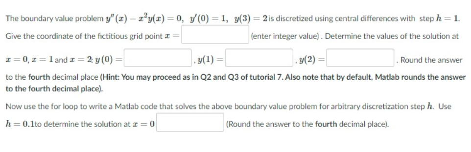 The boundary value problem y" (x) – x²y(x)=0, y'(0) =1, y(3) = 2 is discretized using central differences with step h = 1.
Give the coordinate of the fictitious grid point I =
(enter integer value). Determine the values of the solution at
I = 0, x = 1 and z = 2: y (0) =
, y(1) =
y(2) =
Round the answer
to the fourth decimal place (Hint: You may proceed as in Q2 and Q3 of tutorial 7. Also note that by default, Matlab rounds the answer
to the fourth decimal place).
Now use the for loop to write a Matlab code that solves the above boundary value problem for arbitrary discretization step h. Use
h = 0.1to determine the solution at a
(Round the answer to the fourth decimal place).
