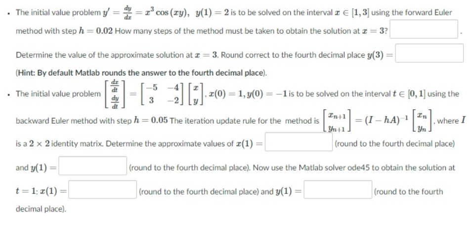 • The initial value problem y/ =
cos (ry), y(1) = 2 is to be solved on the interval z E [1,3] using the forward Euler
method with step h = 0.02 How many steps of the method must be taken to obtain the solution at z = 3?
Determine the value of the approximate solution at z = 3. Round correct to the fourth decimal place y(3) :
(Hint: By default Matlab rounds the answer to the fourth decimal place).
dr
dt
• The initial value problem
, z(0) = 1, y(0) = –-lis to be solved on the interval t e [0, 1] using the
3
In+1
backward Euler method with step h = 0.05 The iteration update rule for the method is | = (I – hA)
hA)-
Yn 41] =
(round to the fourth decimal place)
where I
Yn +1
is a 2 x 2 identity matrix. Determine the approximate values of ¤(1) =
and y(1) =
(round to the fourth decimal place). Now use the Matlab solver ode45 to obtain the solution at
t = 1: #(1) =
(round to the fourth decimal place) and y(1)
|(round to the fourth
decimal place).
