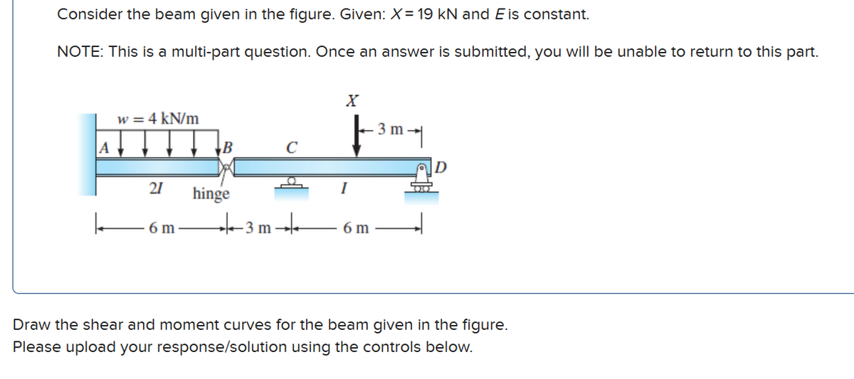 Consider the beam given in the figure. Given: X= 19 kN and E is constant.
NOTE: This is a multi-part question. Once an answer is submitted, you will be unable to return to this part.
A
w = 4 kN/m
21
6m
B
hinge
★3 m
с
X
I
6 m
3 m
며
AD
DO
Draw the shear and moment curves for the beam given in the figure.
Please upload your response/solution using the controls below.