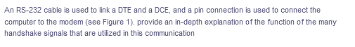 An RS-232 cable is used to link a DTE and a DCE, and a pin connection is used to connect the
computer to the modem (see Figure 1). provide an in-depth explanation of the function of the many
handshake signals that are utilized in this communication
