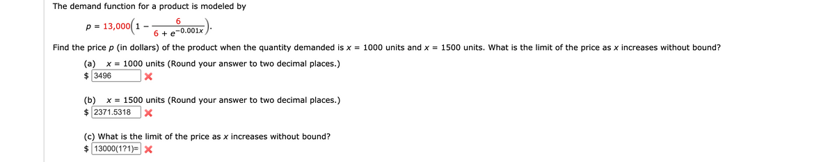 The demand function for a product is modeled by
p = 13,000( 1
%D
-0.001x
6 + e
Find the pricep (in dollars) of the product when the quantity demanded is x = 1000 units and x = 1500 units. What is the limit of the price as x increases without bound?
x = 1000 units (Round your answer to two decimal places.)
(a)
$ 3496
(b)
x = 1500 units (Round your answer to two decimal places.)
2371.5318
(c) What is the limit of the price as x increases without bound?
$ 13000(1?1)=X
