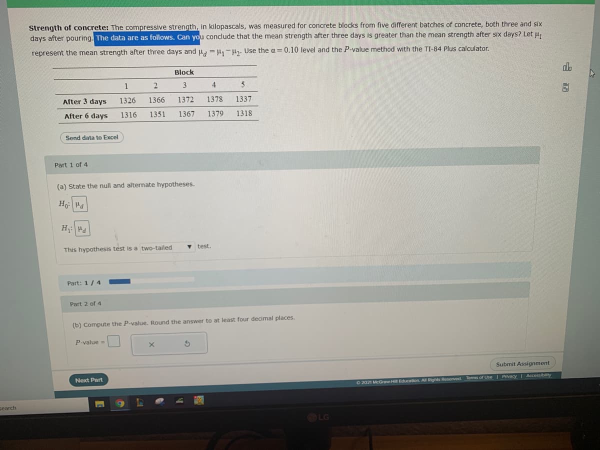 Strength of concrete: The compressive strength, in kilopascals, was measured for concrete blocks from five different batches of concrete, both three and six
days after pouring. The data are as follows. Can you conclude that the mean strength after three days is greater than the mean strength after six days? Let u,
represent the mean strength after three days and ju, = l, -h. Use the a = 0.10 level and the P-value method with the TI-84 Plus calculator
Block
do
1
3
4
5
After 3 days
1326
1366
1372
1378
1337
After 6 days
1316
1351
1367
1379
1318
Send data to Excel
Part 1 of 4
(a) State the null and alternate hypotheses.
H: Hd
This hypothesis test is a two-tailed
test.
Part: 1/ 4
Part 2 of 4
(b) Compute the P-value. Round the answer to at least four decimal places.
P-value =
Submit Assignment
Next Part
O2021 McGraw-Hill Education. All Rights Reserved. Terms of Use I Privacy I Accessibility
search
LG
