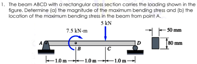 1. The beam ABCD with a rectangular cross section carries the loading shown in the
figure. Determine (a) the magnitude of the maximum bending stress and (b) the
location of the maximum bending stress in the beam from point A.
5 kN
7.5 kN-m
50 mm
D
80 mm
|B
C
1.0 m 1.0 m 1.0 m→
