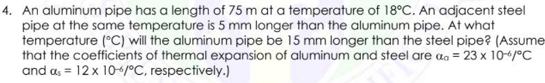 4. An aluminum pipe has a length of 75 m at a temperature of 18°C. An adjacent steel
pipe at the same temperature is 5 mm longer than the aluminum pipe. At what
temperature (°C) will the aluminum pipe be 15 mm longer than the steel pipe? (Assume
that the coefficients of thermal expansion of aluminum and steel are aɑ = 23 x 10-6/°C
and a, = 12 x 10-4/°C, respectively.)
