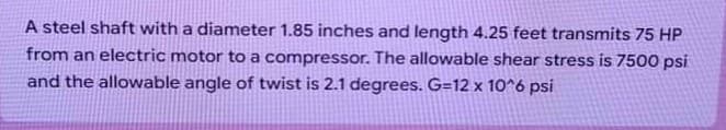 A steel shaft with a diameter 1.85 inches and length 4.25 feet transmits 75 HP
from an electric motor to a compressor. The allowable shear stress is 7500 psi
and the allowable angle of twist is 2.1 degrees. G=12 x 10^6 psi
