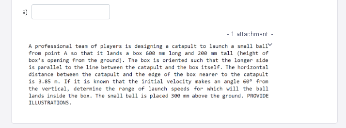 - 1 attachment -
A professional team of players is designing a catapult to launch a small ball
from point A so that it lands a box 608 mm long and 200 mm tall (height of
box's opening from the ground). The box is oriented such that the longer side
is parallel to the line between the catapult and the box itself. The horizontal
distance between the catapult and the edge of the box nearer to the catapult
is 3.85 m. If it is known that the initial velocity makes an angle 60° from
the vertical, determine the range of launch speeds for which will the ball
lands inside the box. The small ball is placed 300 mm above the ground. PROVIDE
ILLUSTRATIONS.
