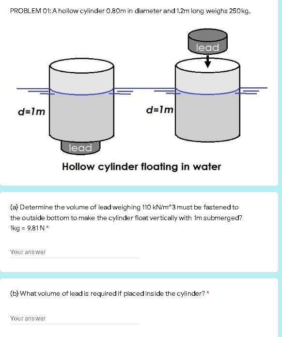 PROBLEM 01: A hollow cylinder 0.80m in diameter and 1.2m long weighs 250kg.
lead
d=1m
d=1m
lead
Hollow cylinder floating in water
(a) Determine the volume of lead weighing 110 kN/m*3 must be fastened to
the outside bottom to make the cylinder flcat vertically with Im submerged?
1kg = 9.81N*
Your answer
(b) What volume of lead is required if placed inside the cylinder? *
Your answer
