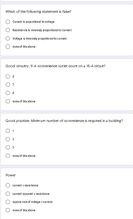 Which of the following statement is false?
Current is proportional to voltage
Resistan ce is inversely proportionalto current
Voltage is inversely proportional to current
попе of the abovв
Good circuitry: 9-A convenience outlet count ona 15-A circuit?
7
none of the above
Good practice: Minim um number of convenience is required in a building?
O 1
2
none of the above
Power
current x resis tance
current squared x resis tance
square root of voltage x current
none of the above
