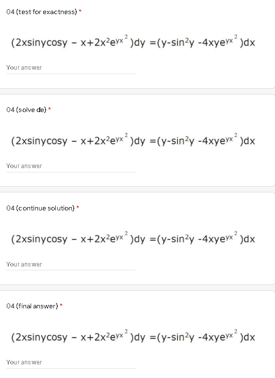 04 (test for exactness) *
(2xsinycosy - x+2x²ex´ )dy =(y-sin?y -4xyex )dx
Your answer
04 (solve de) *
(2xsinycosy - x+2x?evx´ )dy =(y-sin?y -4xyex )dx
Your answer
04 (continue solution) *
(2xsinycosy - x+2x²ev×´ )dy =(y-sin?y -4xyevx )dx
Your answer
04 (final answer)
(2xsinycosy - x+2x²evx´ )dy =(y-sin?y -4xyex)dx
Your answer
