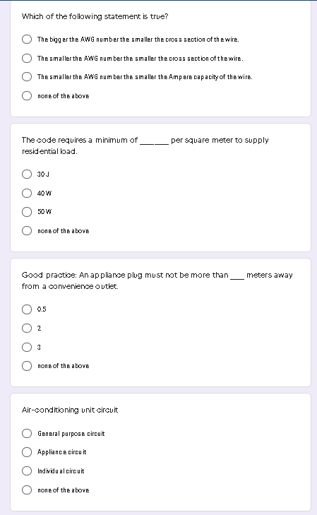 Which of the folowing statement is true?
The bigg er the AWG number the smaller the cros s section of the wire.
The smaller the AWG num ber the smaller the cross section of the wire.
The smaller the AWG num ber the smaller the Ampere capacity of the wire.
попе оf the above
The code requires a minimum of
per square meter to supply
residential lbad.
30J
40 W
50 W
попе of the aboуe
Good practice: An appliance plug must not be more than
meters away
from a convenience outlet.
0.
2
3
none of the above
Air-conditioning unit circuit
General purpose circuit
O Appliance circ it
Individu al ciro uit
none of the above
O O
