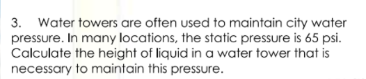 3. Water towers are often used to maintain city water
pressure. In many locations, the static pressure is 65 psi.
Calculate the height of liquid in a water tower that is
necessary to maintain this pressure.
