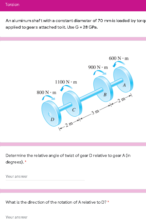 Torsion
An aluminum shaftwith a constant diameter of 70 mmís loaded by torqu
applied to gears attached to it. Use G = 28 GPa.
600 N • m
900 N • m
1100 N · m
800 N · m
B
He-2 m
D
2 m- 3 m-
Determine the relative angle of twist of gear D relative to gear A (in
degrees). *
Your answer
What is the direction of the rotation of A relative to D? *
Your answer
