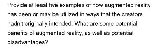 Provide at least five examples of how augmented reality
has been or may be utilized in ways that the creators
hadn't originally intended. What are some potential
benefits of augmented reality, as well as potential
disadvantages?