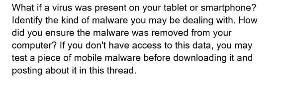 What if a virus was present on your tablet or smartphone?
Identify the kind of malware you may be dealing with. How
did you ensure the malware was removed from your
computer? If you don't have access to this data, you may
test a piece of mobile malware before downloading it and
posting about it in this thread.