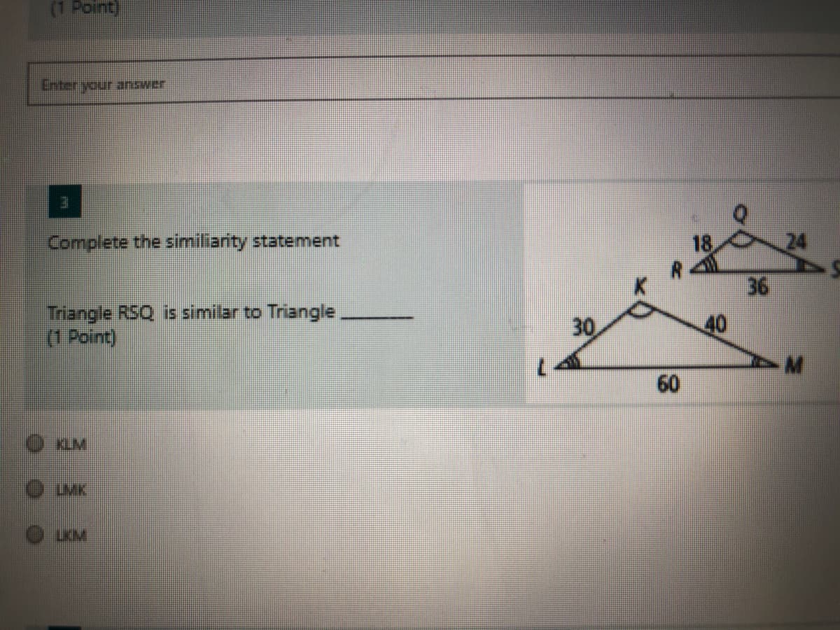 (1 Point)
Enter your anawer
Complete the similiarity statement
18
24
36
Triangle RSQ is similar to Triangle,
(1 Point)
30
40
60
LKM
