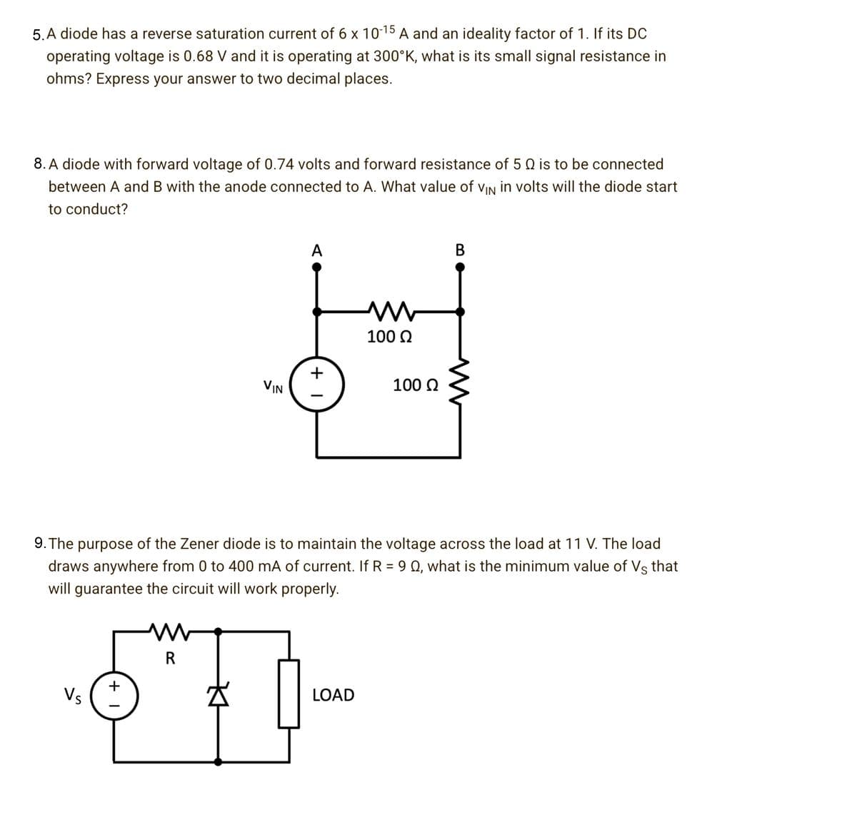 5. A diode has a reverse saturation current of 6 x 1015 A and an ideality factor of 1. If its DC
operating voltage is 0.68 V and it is operating at 300°K, what is its small signal resistance in
ohms? Express your answer to two decimal places.
8. A diode with forward voltage of 0.74 volts and forward resistance of 5 Q is to be connected
between A and B with the anode connected to A. What value of vIN in volts will the diode start
to conduct?
A
100 Q
VIN
100 Q
9. The purpose of the Zener diode is to maintain the voltage across the load at 11 V. The load
draws anywhere from 0 to 400 mA of current. If R = 9 Q, what is the minimum value of Vs that
will guarantee the circuit will work properly.
R
Vs
LOAD
B
+ I
+ I
