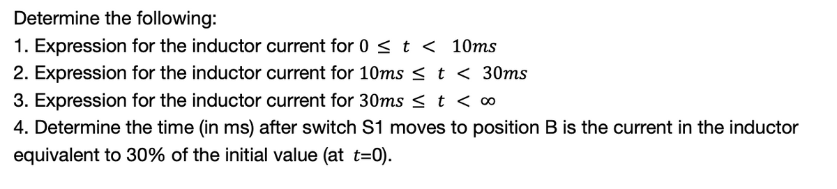 Determine the following:
1. Expression for the inductor current for 0 < t < 10ms
2. Expression for the inductor current for 10ms < t < 30ms
3. Expression for the inductor current for 30ms < t < ∞
4. Determine the time (in ms) after switch S1 moves to position B is the current in the inductor
equivalent to 30% of the initial value (at t=0).
