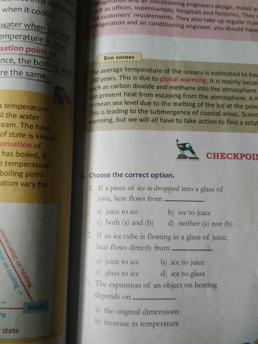 Conditioning engineers design, install ar
solid wa
Refriger
R as offices, supermarkets, hospitals and factories. They c
100 years. This is due to global warming. It is mainly becau
the customers' requirements. They also take up regular main
refrigeration and air conditioning engineer, you should have
nce, the boiling and
water when cooled
when it cools,
wax
emperature is also
sation point of
Eco corner
The average temperature of the oceans is estimated to haw
re the same.
ch as carbon dioxide and methane into the atmosphere
n prevent heat from escaping from the atmosphere. A m
mean sea level due to the melting of the ice at the pole
This is leading to the submergence of coastal areas. Scient
warming, but we will all have to take action to find a solut
s temperature
Il the water
team. The heat
of state is known
orisation of
has boiled, if
e temperature
boiling point
ation vary for
CHECKPOIN
A Choose the correct option.
1. If a piece of ice is dropped into a glass of
juice, heat flows from
a) juice to ice
c) both (a) and (b)
b) ice to juice
d) neither (a) nor (b)
2. If an ice cube is floating in a glass of juice,
heat flows directly from
b) ice to juice
d) ice to glass
a) juice to ice
c) glass to ice
5. The expansion of an object on heating
depends on
a) the original dimensions
b) increase in temperature
liquid
ng
state
aporisation on heating
on cooling
