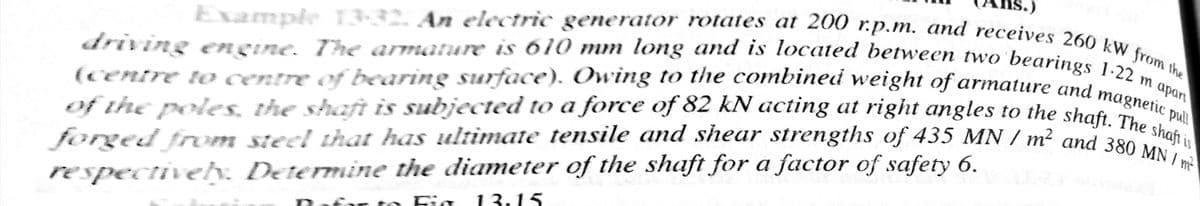 forged from steel that has ultimate tensile and shear strengths of 435 MN / m² and 380 MN / m
driving ngine. The armature is 610 mm long and is located between two'bearings 1-22 ,
Example 13-32. An electric generator rotates at 200 r.p.m. and receives 260 kW from the
(centre to centre of bearing surface). Owing to the combined weight of armature and mm apo
of the poleS, the shaft is subjected to a force of 82 kN acting at right angles to the shat hetic pa
forged from steel that has ultimate tensile and shear strengths of 435 MN / m² and 380 hafi
respectively. Determine the diameter of the shaft for a factor of safety 6.
o Fig
13:15
