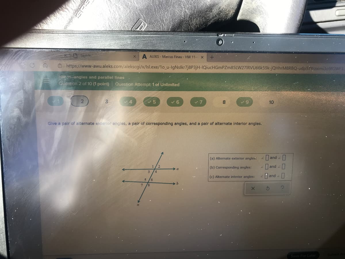 A Sign in
A ALEKS - Marcus Finau - HW 11- X
O https://www-awu.aleks.com/alekscgi/x/Isl.exe/1o_u-lgNslkr7j8P3jH-IQiucHGmPZm85LW27IRVU66k59k-jQHhrM8RBQ-udp57Yrzximi309fGWF3
HW 11--angles and parallel lines
Question 2 of 10 (1 point) Question Attempt: 1 of Unlimited
8.
10
Give a pair of alternate exterior angles, a pair of corresponding angles, and a pair of alternate interior angles.
(a) Alternate exterior angles:
and
(b) Corresponding angles:
I and -
(c) Alternate interior angles:
and -
9.
Save For Later
Submit
