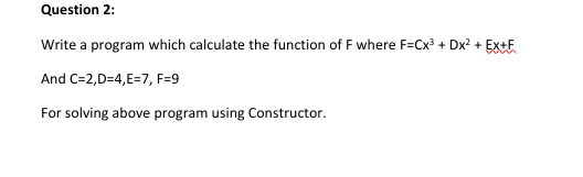 Question 2:
Write a program which calculate the function of F where F=Cx? + Dx? + EX+E
And C=2,D=4,E=7, F=9
For solving above program using Constructor.
