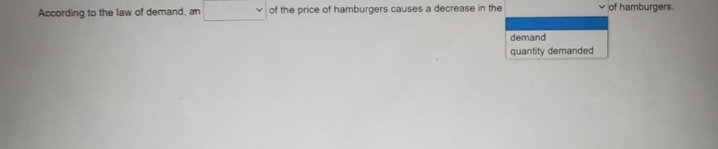 According to the law of demand, an
of the price of hamburgers causes a decrease in the
demand
quantity demanded
✓of hamburgers.