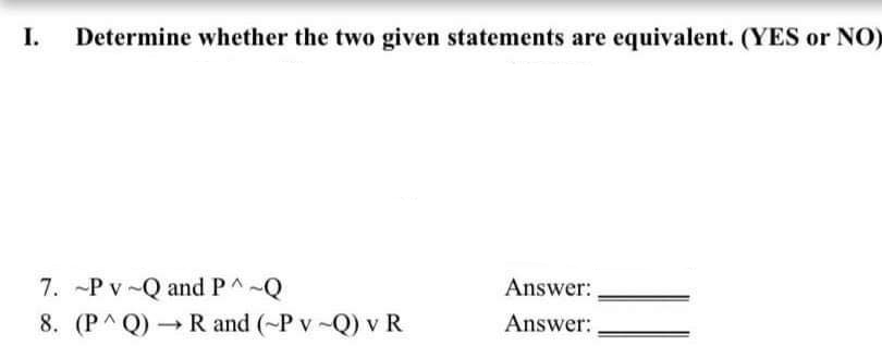 I.
Determine whether the two given statements are equivalent. (YES or NO)
7. -P v-Q and P^-Q
8. (P^Q) → R and (~P v-Q) v R
Answer:
Answer:
