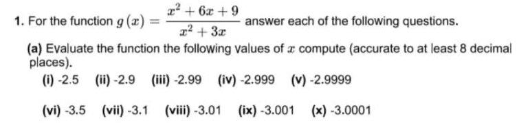 a? + 6x + 9
1. For the function g (x) =
answer each of the following questions.
22 + 3x
(a) Evaluate the function the following values of x compute (accurate to at least 8 decimal
places).
(i) -2.5 (ii) -2.9 (iii) -2.99 (iv) -2.999
(v) -2.9999
(vi) -3.5 (vii) -3.1 (viii) -3.01
(ix) -3.001 (x) -3.0001
