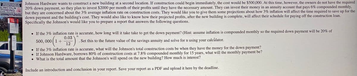 AT SA BAY
Johnson Hardware wants to construct a new building at a second location. If construction could begin immediately, the cost would be $500,000. At this time, however, the owners do not have the required
20% down payment, so they plan to invest $2000 per month of their profits until they have the necessary amount. They can invest their money in an annuity account that pays 6% compounded monthly,
but they are concerned about the 3% average inflation rate on construction costs. They would like you to give them some projections about how 3% inflation will affect the time required to save up for the
down payment and the building's cost. They would also like to know how their projected profits, after the new building is complete, will affect their schedule for paying off the construction loan.
Specifically the Johnson's would like you to prepare a report that answers the following questions.
UNAUTHOL T ORWIPROPERLY
PARKED VEHICLES WILL B
LINCOLN
TOWING
(206) 364-2000
GO Fan Flaca
WINCE
• If the 3% inflation rate is accurate, how long will it take take to get the down payment? (Hint: assume inflation is compounded monthly so the required down payment will be 20% of
n
0.03
500, 000 (1+
12
Set this to the future value of the savings annuity and solve for n using your calculator.
• If the 3% inflation rate is accurate, what will the Johnson's total construction costs be when they have the money for the down payment?
• If Johnson Hardware, borrows 80% of construction costs at 7.8% compounded monthly for 15 years, what will the monthly payment be?
• What is the total amount that the Johnson's will spend on the new building? How much is interest?
Include an introduction and conclusion in your report. Save your report as a PDF and upload it here by the deadline.
