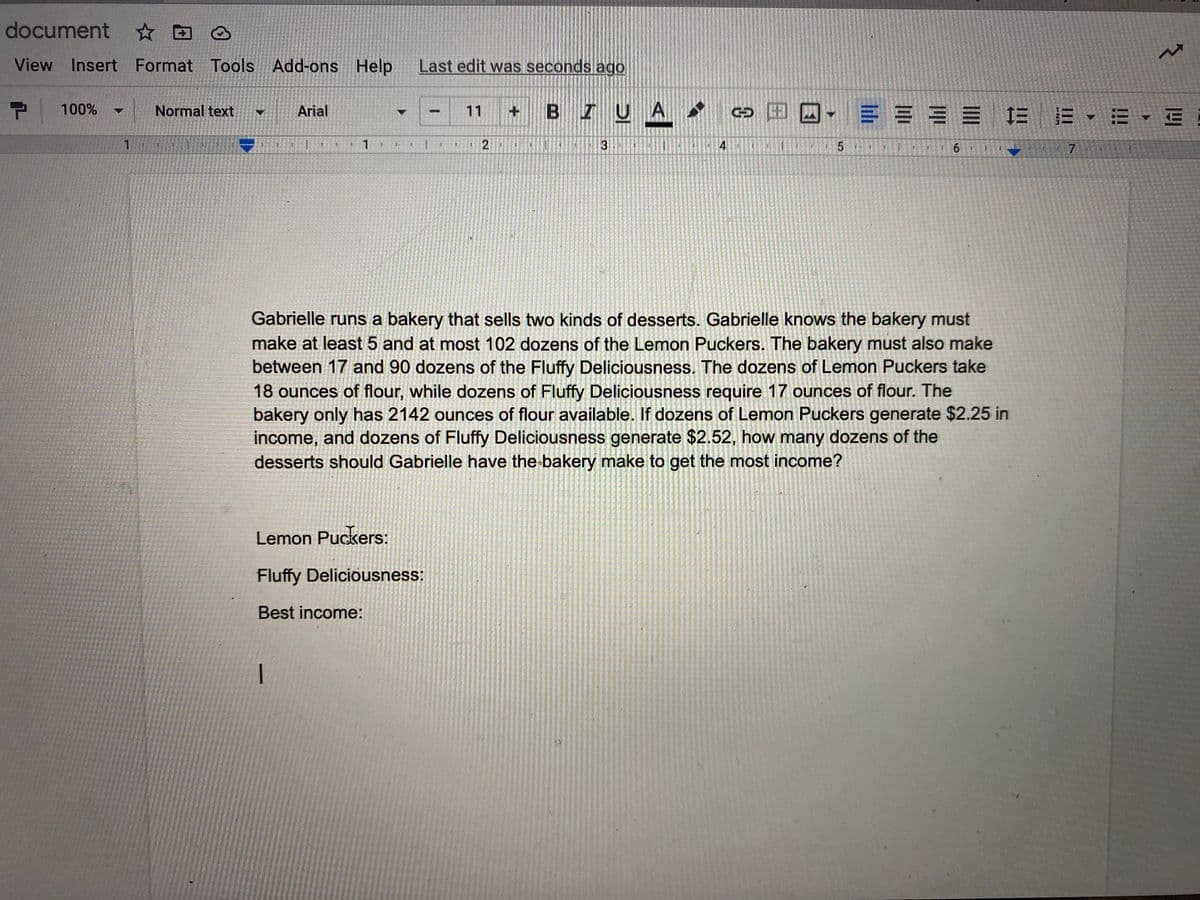 document
View Insert Format Tools Add-ons Help
Last edit was seconds ago
P 100%
+ BIUA
]-==== 三
Normal text
Arial
11
C 出
1.
1
4
6.
Gabrielle runs a bakery that sells two kinds of desserts. Gabrielle knows the bakery must
make at least 5 and at most 102 dozens of the Lemon Puckers. The bakery must also make
between 17 and 90 dozens of the Fluffy Deliciousness. The dozens of Lemon Puckers take
18 ounces of flour, while dozens of Fluffy Deliciousness require 17 ounces of flour. The
bakery only has 2142 ounces of flour available. If dozens of Lemon Puckers generate $2.25 in
income, and dozens of Fluffy Deliciousness generate $2.52, how many dozens of the
desserts should Gabrielle have the bakery make to get the most income?
Lemon Puckers:
Fluffy Deliciousness:
Best income:
国
