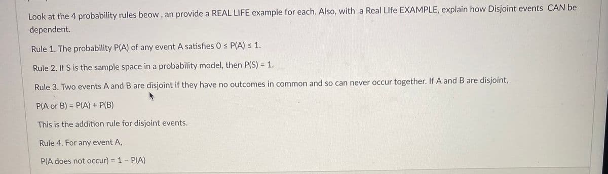 Look at the 4 probability rules beow , an provide a REAL LIFE example for each. Also, with a Real Llfe EXAMPLE, explain how Disjoint events CAN be
dependent.
Rule 1. The probability P(A) of any event A satisfies 0 < P(A) < 1.
Rule 2. If S is the sample space in a probability model, then P(S) = 1.
Rule 3. Two events A and B are disjoint if they have no outcomes in common and so can never occur together. If A and B are disjoint,
P(A or B) = P(A) + P(B)
This is the addition rule for disjoint events.
Rule 4. For any event A,
P(A does not occur) = 1 - P(A)
%3D
