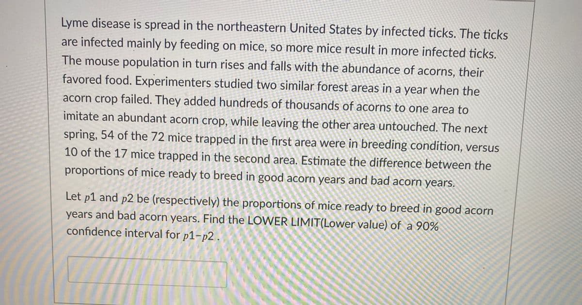 Lyme disease is spread in the northeastern United States by infected ticks. The ticks
are infected mainly by feeding on mice, so more mice result in more infected ticks.
The mouse population in turn rises and falls with the abundance of acorns, their
favored food. Experimenters studied two similar forest areas in a year when the
acorn crop failed. They added hundreds of thousands of acorns to one area to
imitate an abundant acorn crop, while leaving the other area untouched. The next
spring, 54 of the 72 mice trapped in the first area were in breeding condition, versus
10 of the 17 mice trapped in the second area. Estimate the difference between the
proportions of mice ready to breed in good acorn years and bad acorn years.
Let p1 and p2 be (respectively) the proportions of mice ready to breed in good acorn
years and bad acorn years. Find the LOWER LIMIT(Lower value) of a 90%
confidence interval for p1-p2 .
