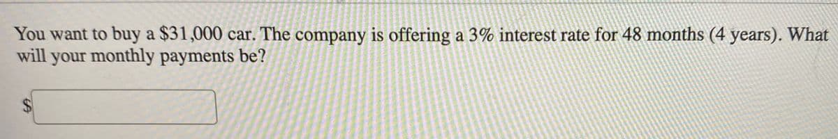 You want to buy a $31,000 car. The company is offering a 3% interest rate for 48 months (4 years). What
will your monthly payments be?
%24
