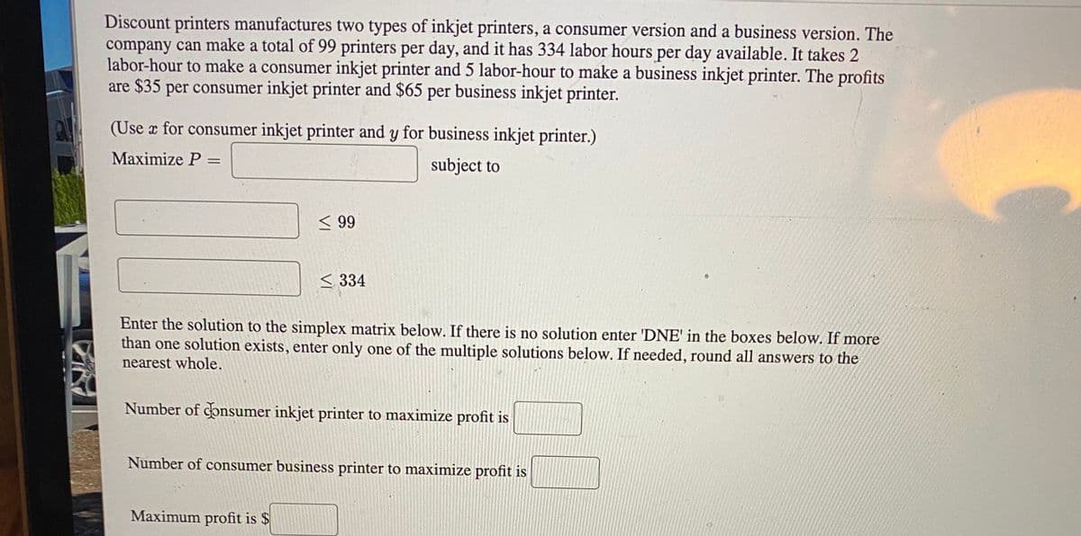 Discount printers manufactures two types of inkjet printers, a consumer version and a business version. The
company can make a total of 99 printers per day, and it has 334 labor hours per day available. It takes 2
labor-hour to make a consumer inkjet printer and 5 labor-hour to make a business inkjet printer. The profits
are $35 per consumer inkjet printer and $65 per business inkjet printer.
(Use x for consumer inkjet printer and y for business inkjet printer.)
Maximize P =
subject to
< 99
< 334
Enter the solution to the simplex matrix below. If there is no solution enter 'DNE' in the boxes below. If more
than one solution exists, enter only one of the multiple solutions below. If needed, round all answers to the
nearest whole.
Number of consumer inkjet printer to maximize profit is
Number of consumer business printer to maximize profit is
Maximum profit is $
