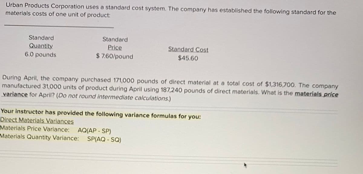 ### Urban Products Corporation: Standard Cost System

Urban Products Corporation uses a standard cost system. The company has established the following standard for the materials costs of one unit of product:

#### Standard Cost Information
- **Standard Quantity**: 6.0 pounds
- **Standard Price**: $7.60/pound
- **Standard Cost**: $45.60

#### April Transactions
During April, the company purchased 171,000 pounds of direct material at a total cost of $1,316,700. The company manufactured 31,000 units of product during April using 187,240 pounds of direct materials. 

**Objective**: What is the materials price variance for April?
*(Do not round intermediate calculations)*

#### Variance Formulas
Your instructor has provided the following variance formulas for you:

1. **Direct Materials Variances**
   - **Materials Price Variance**: \( \text{AQ}(\text{AP} - \text{SP}) \)
   - **Materials Quantity Variance**: \( \text{SP}(\text{AQ} - \text{SQ}) \)

#### Explanation of Variables:
- **AQ**: Actual Quantity of direct materials used.
- **AP**: Actual Price per unit of direct materials.
- **SP**: Standard Price per unit of direct materials.
- **SQ**: Standard Quantity of direct materials allowed for actual production.

Use these formulas and data to calculate and analyze the materials price variance for April.