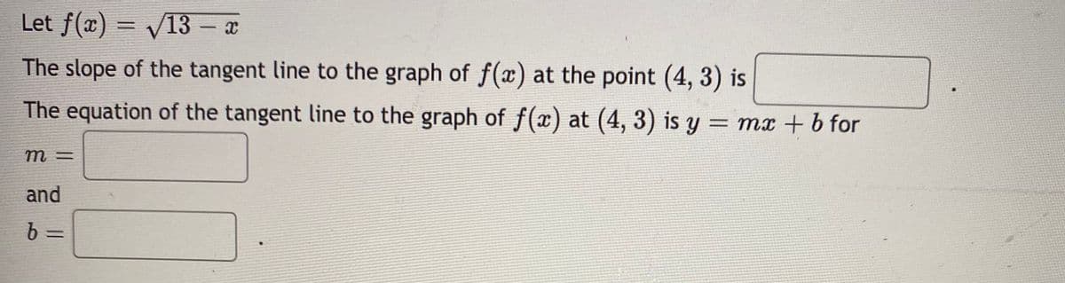 Let f(x) = V13 - x
%3D
The slope of the tangent line to the graph of f() at the point (4, 3) is
The equation of the tangent line to the graph of f(x) at (4, 3) is y = mx + b for
m =
and
b =
