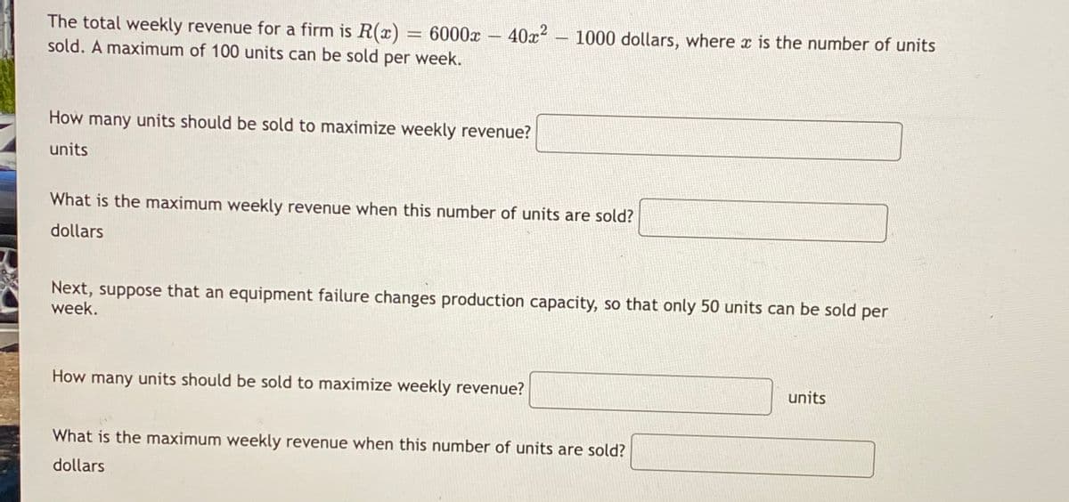 The total weekly revenue for a firm is R(x) = 6000x
sold. A maximum of 100 units can be sold per week.
40x2 – 1000 dollars, where x is the number of units
-
How many units should be sold to maximize weekly revenue?
units
What is the maximum weekly revenue when this number of units are sold?
dollars
Next, suppose that an equipment failure changes production capacity, so that only 50 units can be sold per
week.
How many units should be sold to maximize weekly revenue?
units
What is the maximum weekly revenue when this number of units are sold?
dollars
