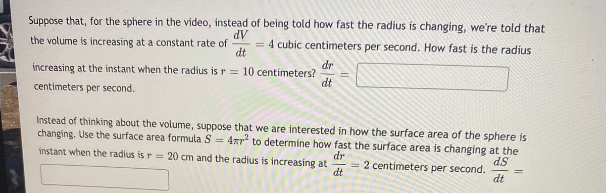 Suppose that, for the sphere in the video, instead of being told how fast the radius is changing, we're told that
dV
= 4 cubic centimeters per second. How fast is the radius
dt
the volume is increasing at a constant rate of
%3D
dr
increasing at the instant when the radius is r = 10 centimeters?
dt
%3D
centimeters per second.
Instead of thinking about the volume, suppose that we are interested in how the surface area of the sphere is
changing. Use the surface area formula S = 4rr² to determine how fast the surface area is changing at the
dr
= 2 centimeters per second.
dt
instant when the radius is r = 20 cm and the radius is increasing at
dS
dt
