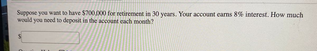 Suppose you want to have $700,000 for retirement in 30 years. Your account earns 8% interest. How much
would you need to deposit in the account each month?
%24
