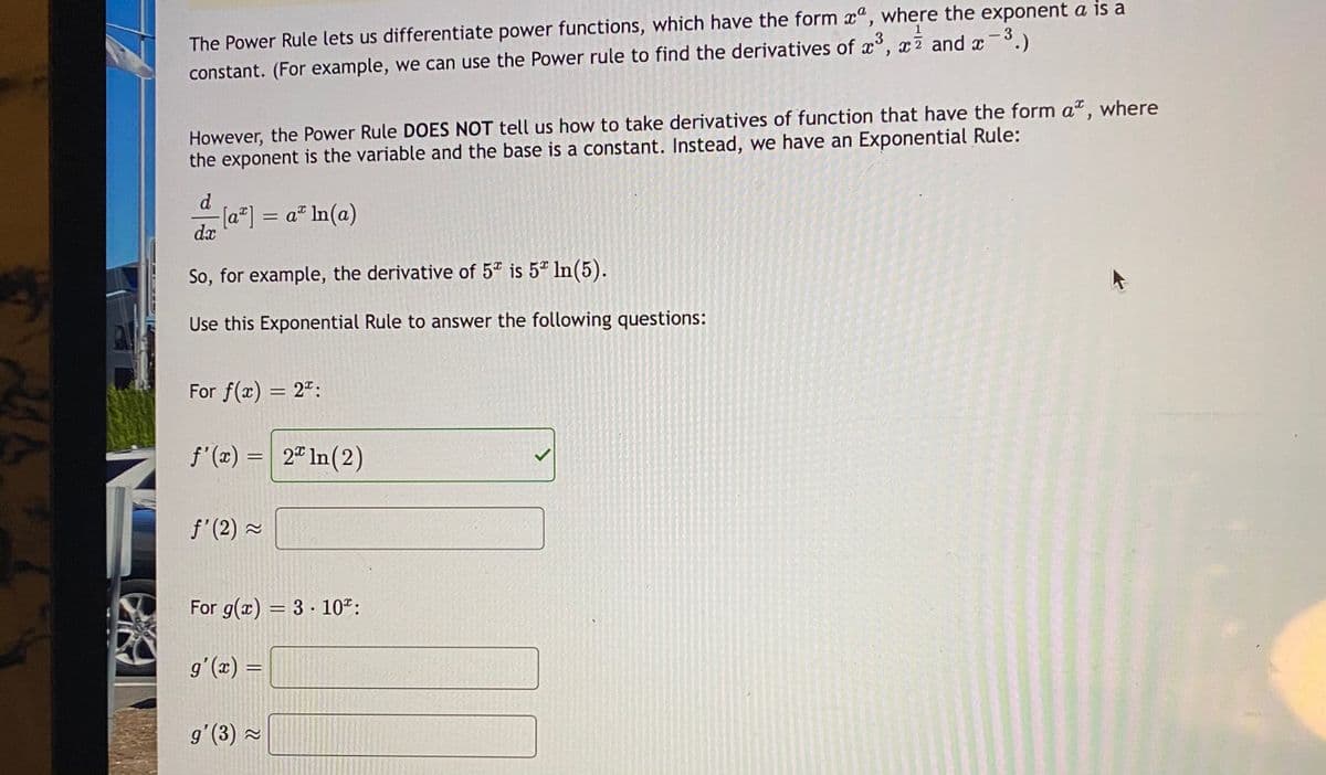 The Power Rule lets us differentiate power functions, which have the form x", where the exponent a is a
constant. (For example, we can use the Power rule to find the derivatives of x°, x7 and x-.)
3
However, the Power Rule DOES NOT tell us how to take derivatives of function that have the form a", where
the exponent is the variable and the base is a constant. Instead, we have an Exponential Rule:
d
-[a*] = a In(a)
dx
So, for example, the derivative of 5 is 5" In(5).
Use this Exponential Rule to answer the following questions:
For f(x) = 2":
f'(x) = 2" In(2)
f'(2) 2
For g(x) = 3 · 10":
%3D
= (x),6
g'(3) ~
