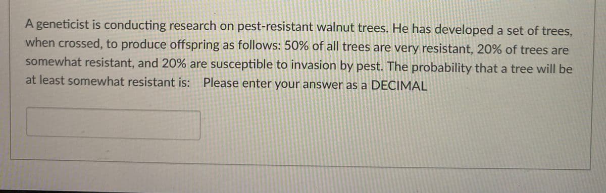 A geneticist is conducting research on pest-resistant walnut trees. He has developed a set of trees,
when crossed, to produce offspring as follows: 50% of all trees are very resistant, 20% of trees are
somewhat resistant, and 20% are susceptible to invasion by pest. The probability that a tree will be
at least somewhat resistant is: Please enter your answer as a DECIMAL
