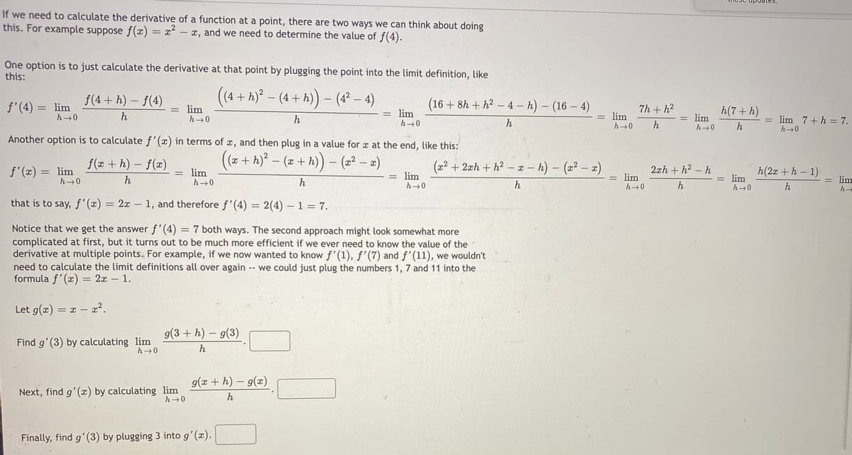 If we need to calculate the derivative of a function at a point, there are two ways we can think about doing
this. For example suppose f() = x – x, and we need to determine the value of f(4).
One option is to just calculate the derivative at that point by plugging the point into the limit definition, like
this:
f(4 + h) – f(4)
(
(4 + h)² – (4 + h)) - (4² – 4)
f'(4) = lim
(16 + 8h + h2 -4 – h) - (16 - 4)
lim
7h + h2
= lim
h(7+ h)
lim
h
= lim
h→0
h
lim 7+h = 7.
||
h
h
h
Another option is to calculate f'(x) in terms of x, and then plug in a value for x at the end, like this:
f(x + h) – f(x)
(2+ h) – (x + h)) - (2² – a)
(22 + 2xh + h² – z – h) – (22 – 2)
lim
f'(x) = lim
= lim
2xh + h2 - h
h(2x + h - 1)
= lim
h 0
h
h
= lim
= lim
h
h
h
that is to say, f'(x)
= 2x – 1, and therefore f'(4) = 2(4) – 1 = 7.
Notice that we get the answer f'(4) = 7 both ways. The second approach might look somewhat more
complicated at first, but it turns out to be much more efficient if we ever need to know the value of the
derivative at multiple points. For example, if we now wanted to know f' (1), f'(7) and f'(11), we wouldn't
need to calculate the limit definitions all over again
formula f'(x) = 2x – 1.
-- we could just plug the numbers 1, 7 and 11 into the
Let g(x) = x – x².
g(3 + h) – g(3)
Find g'(3) by calculating lim
h-0
h
g(x + h) – g(x)
Next, find g'(æ) by calculating lim
h 0
h
Finally, find g'(3) by plugging 3 into g'(x).
