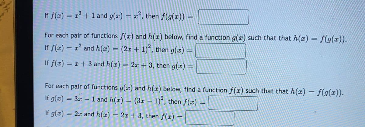 If f(x) = x° + 1 and g(x) = x², then f(g(x)) =
For each pair of functions f(x) and h(x) below, find a function g(x) such that that h(x) = f(g(x)).
If f(x) = x² and h(x) = (2x + 1)*, then g(x) =
If f(x) = x + 3 and h(x) = 2x + 3, then g(x) =
%3D
For each pair of functions g(x) and h(x) below, find a function f(x) such that that h(x) = f(g(x)).
If g(x) = 3x – 1 and h(x) = (3x – 1)“, then f(x)
If g(x)
= 2x and h(x) = 2x + 3, then f(x)
:
