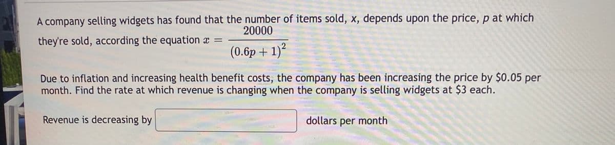 A company selling widgets has found that the number of items sold, x, depends upon the price, p at which
20000
they're sold, according the equation x
(0.6p + 1)²
Due to inflation and increasing health benefit costs, the company has been increasing the price by $0.05 per
month. Find the rate at which revenue is changing when the company is selling widgets at $3 each.
Revenue is decreasing by
dollars
per
month
