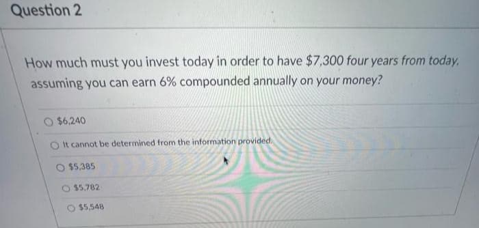 Question 2
How much must you invest today in order to have $7,300 four years from today,
assuming you can earn 6% compounded annually on your money?
$6,240
O It cannot be determined from the information provided.
$5,385
$5,782
$5,548