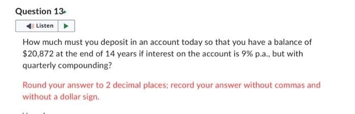 Question 13
Listen
How much must you deposit in an account today so that you have a balance of
$20,872 at the end of 14 years if interest on the account is 9% p.a., but with
quarterly compounding?
Round your answer to 2 decimal places; record your answer without commas and
without a dollar sign.