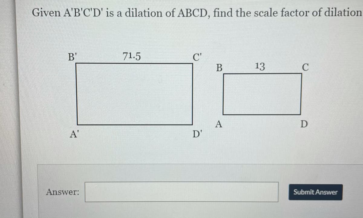 Given A'B'C'D' is a dilation of ABCD, find the scale factor of dilation
B'
71.5
C'
В
13
A
D'
D
A'
Answer:
Submit Answer
