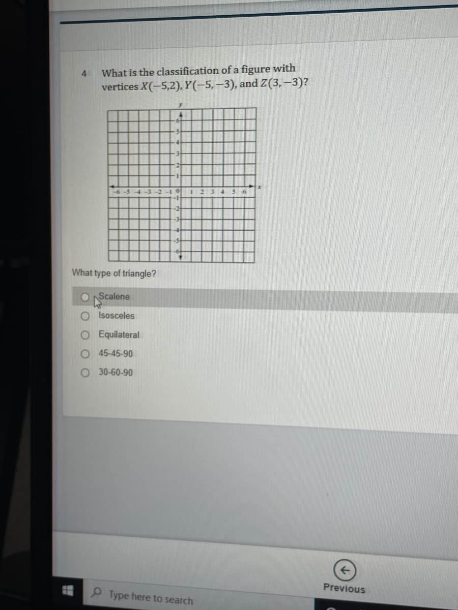 What is the classification of a figure with
vertices X(-5,2), Y(-5,-3), and (3,-3)?
4
What type of triangle?
O NScalene
O Isosceles
O Equilateral
O 45-45-90
O 30-60-90
Previous
Type here to search
