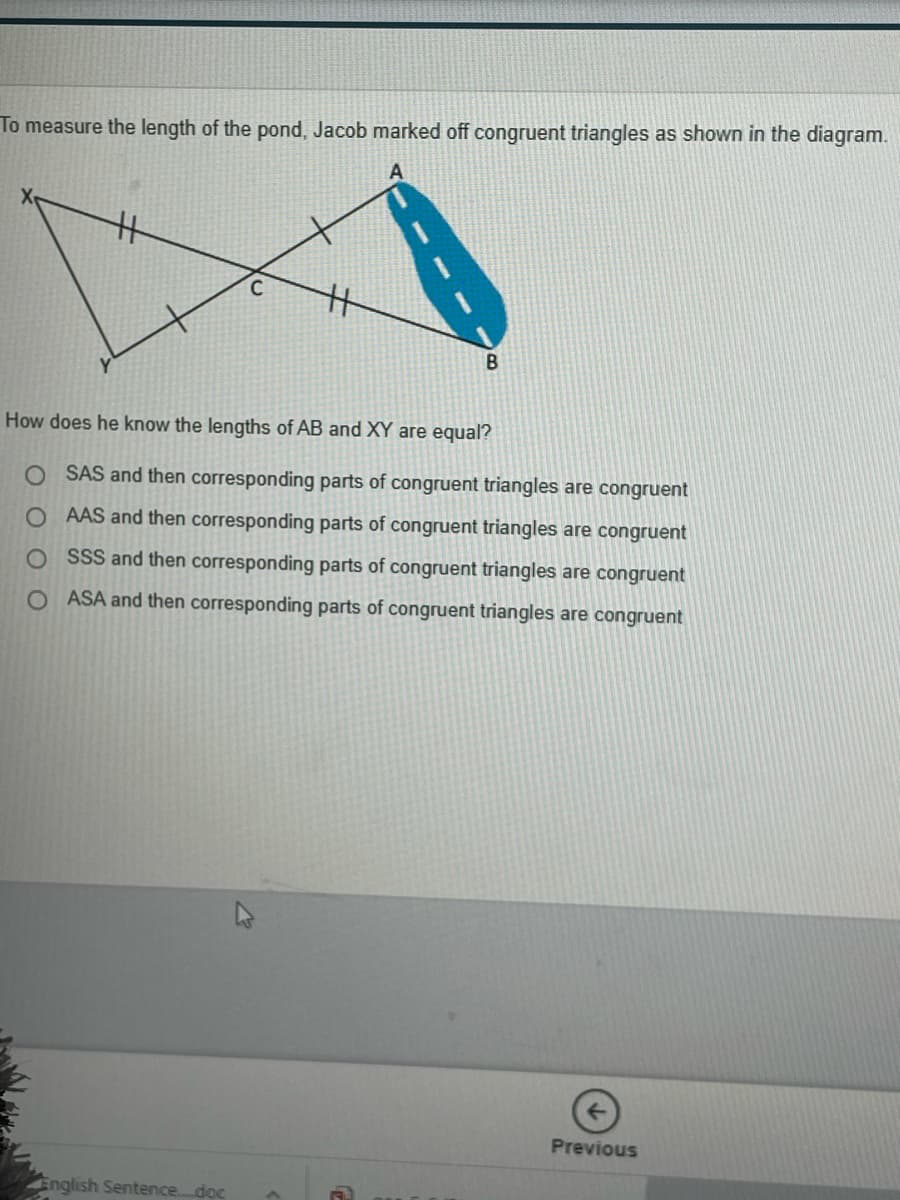 To measure the length of the pond, Jacob marked off congruent triangles as shown in the diagram.
How does he know the lengths of AB and XY are equal?
O SAS and then corresponding parts of congruent triangles are congruent
O AAS and then corresponding parts of congruent triangles are congruent
O SSS and then corresponding parts of congruent triangles are congruent
O ASA and then corresponding parts of congruent triangles are congruent
Previous
English Sentence..doc
